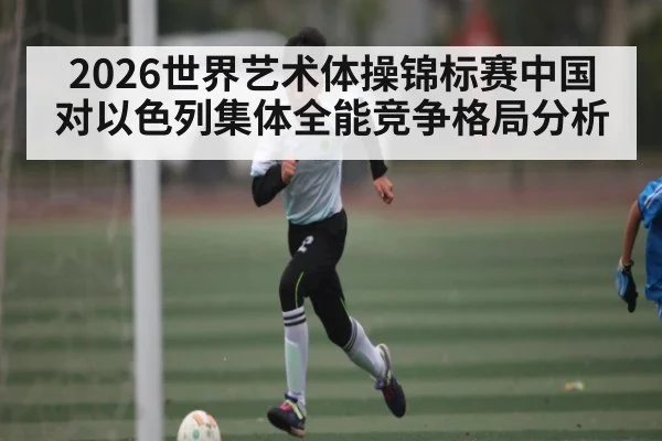 2026世界艺术体操锦标赛中国对以色列集体全能竞争格局分析